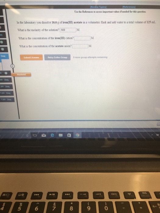Use the Refereaces to access important values if seeded for this question In the laboratory you dissolve 16.6 g of iron(III) acetate in a volumetric flask and add water to a total volume of 125 mL What is the molarity of the solution? 569 What is the concentration of the iron(III) cation? What is the concentration of the acetate anion? Submit Anser Retry Entire Group 9more group attempts remaining 8