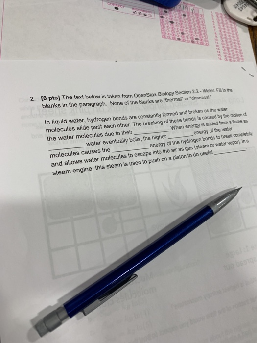 2. [8 pts] The text below is taken from OpenStax Biology Section 22-Water. Fill in the blanks in the paragraph. None of the blanks are thermal or chemical. In liquid water, hydrogen bonds are constantly formed and broken as the water molecules slide past each other. The breaking of these bonds is caused by the motion of the water molecules due to their When energy is added from a fiame as water eventually boils, the higher energy of the molecules causes the energy of the hydrogen bonds to break completely vapor). In a and allows water molecules to escape into the air as gas (steam or water am engine, this steam is used to push on a piston to do useful