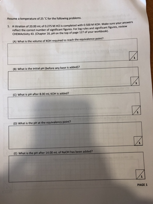 Assume a temperature of 25 C for the following problems. 1. A titration of 20.00 mL of 0.275 M HCl is completed with 0.500 M KOH. Make sure your answers reflect the correct number of significant figures. For log rules and significant figures, review CHEMActivity 43. (Chapter 16, pH on the top of page 127 of your workbook). A) What is the volume of KOH required to reach the equivalence point? (B) What is the initial pH (before any base is added)? (C) What is pH after 8.00 mL KOH is added? (D) What is the pH at the equivalency point? (E) What is the pH after 14.00 mL of NaOH has been added? PAGE 1