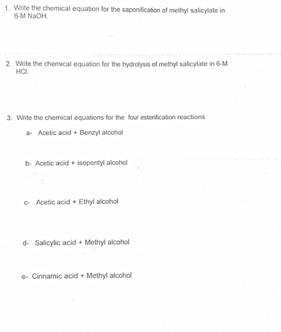 1. Write the chemical equation for the saponification of methyl salicylate in 6-M NaOH. 2. Write the chemical equation for the hydrolysis of methyl salicylate in 6-M HCI 3. Write the chemical equations for the four esterification reactions a- Acetic acid Benzyl alcohol b- Acetic acid+ isopentyl alcohol c- Acetic acid Ethyl alcohol d- Salicylic acid Methyl alcohol e- Cinnamic acidMethyl alcohol
