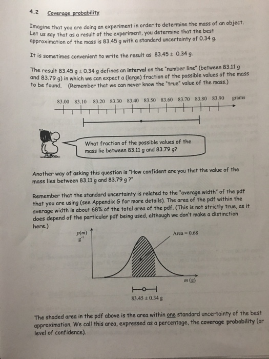 ne that you are doing an experiment in order to determine the mass of an object t us say that as a result of the experiment, you determine that the best approximation of the mass is 83.45 g with a standard uncertainty of 0.34 g Et is sometimes convenient to write the result as 83.45t 0.34 g. The result 83.45 g0.34 g defines an interval on the number line (between 83,.11g to be f 79 g) in which we can expect a (large) fraction of the possible values of the mass (Remember that we can never know the true value of the mass.) ound. 83.00 83.10 83.20 83.30 83.40 83.50 83.60 83.70 83.80 83.90 grams What fraction of the possible values of the mass lie between 83.11 g and 83.79 g? Another way of asking this question is How confident are you that the value of the mass lies between 83.11 g and 83.79 g? Remember that the standard uncertainty is related to the averoge width of the pof that you are using (see Appendix G for more details). The area of the pdf within the average width is about 68% of the total area of the pdf. (This is not strictly true, as it does depend of the particular pdf being used, although we dont make a distinction here.) p(m) Area- 0.68 m (g) 83.45+0.34g The shaded area in the pdf above is the area within one standard approximation. We call this area, expressed as a percentage, the coverage probability (or level of confidence). uncertainty of the best