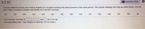 3.3.32 Question Help Fourteen different second-year medical students at a hospital measured the blood pressure of the same person. The systolic readings (mm Hg) are listed below. Use the given data to construct a boxplot and identity the 5-number summary 132 125 135 123 120 125 14813 134 13 50 140 122 The 5-number summary isadallin mm Hg 150 (Use ascending order. Type integers or decimals. Do not round)