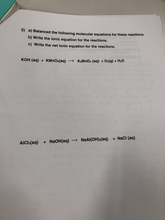 2) a) Balanced the following molecular equations for these reactions. b) Write the ionic equation for the reactions. c) Write the net ionic equation for the reactions. KOH (aq) KMno(aq)K2MnO (aq)+Oalg)+ H20 AICIs(aq) +NaOH(aq)NaAlI(OH)4(aq) +NaCl (aq)