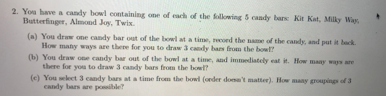 2. You have a candy bowl containing one of each of the following 5 candy bars: Kit Kat, Milky Way, Butterfinger, Almond Joy, Twix. (a) You draw one candy bar out of the bowl at a time, record the name of the candy, and put it back. How many ways are there for you to draw 3 candy bars from the bowl? there for you to draw 3 candy bars from the bowl? candy bars are possible? (b) You draw one candy bar out of the bowl at a time, and immediately eat it. How many ways are (c) You select 3 candy bars at a time from the bowl (order doesnt matter). How many groupings of 3