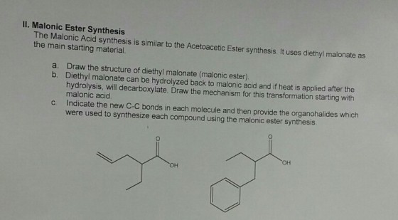 ll. Malonic Ester Synthesis The Malonic Acid synthesis is similar to the Acetoacetic Ester synthesis. It uses diethyl malonate as the main starting material. a. Draw the structure of malonate ester) b. Diethyl malonate can be hydrolyzed back to malonic acid and if heat is applied after the hydrolysis, will decarboxylate. Draw the mechanism for this transformation starting with malonic acid c. Indicate the new C-C bonds in each molecule and then provide the organohalides which were used to synthesize each compound using the malonic ester synthesis OH