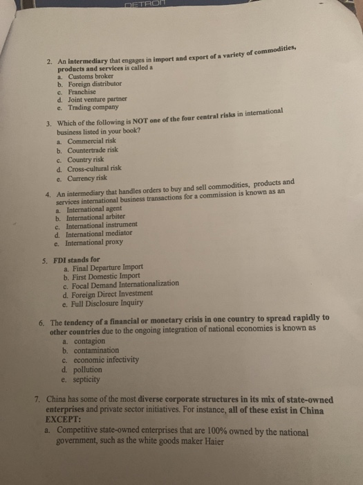 An intermediary that engages in import and export of a variety of com products and services is called a a. Customs broker 2. b. Foreign distributor c. Franchise d. Joint venture partner e. Trading company Which of the following is NOT one of the four central risks in international business listed in your book? a. Commercial risk b. Countertrade risk c. Country risk d. Cross-cultural risk e. Currency risk 3. An intermediary that handles orders to buy and sell commodities, products and services international business transactions for a commission is known as an a. International agent b. International arbiter c. International instrument 4. d. International mediator e International proxy 5· FDI stands for a. Final Departure Import b. First Domestic Import c. Focal Demand Intermationalization d. Foreign Direct Investment e. Full Disclosure Inquiry The tendency of a financial or monetary crisis in one country to spread rapidly to other countries due to the ongoing integration of national economies is known as 6. a. contagion b. contamination c. economic infectivity d. pollution e. septicity 7. China has some of the most diverse corporate structures in its mix of state-owned enterprises and private sector initiatives. For instance, all of these exist in China EXCEPT: Competitive state-owned enterprises that are 100% owned by the national government, such as the white goods maker Haier a.