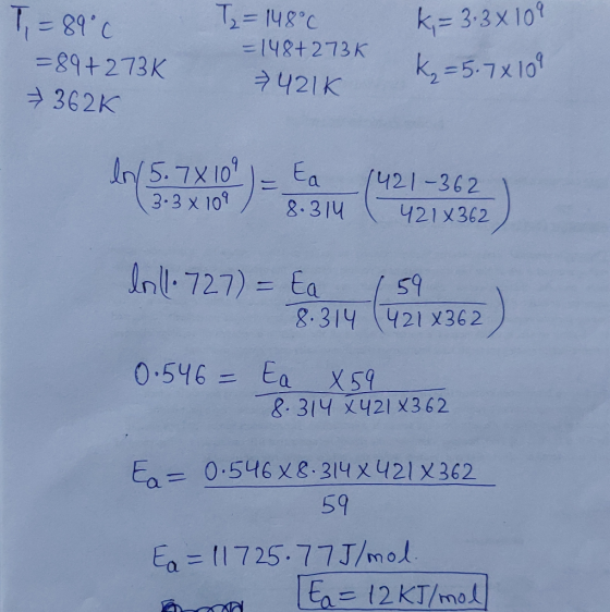 T2=148°C k=3.3x109 T = 89°C =89+273K 362K = 148+273K k=5.7x109 421k In 15.78 104 = Ea 1421-362 1 (3.3x109 / 8.314 I 421x362)