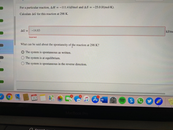 For a particular reaction, AH = -111.4 kJ/mol and AS = -25.0 J/(molK). Calculate AG for this reaction at 298 K. AG = -14.83 K