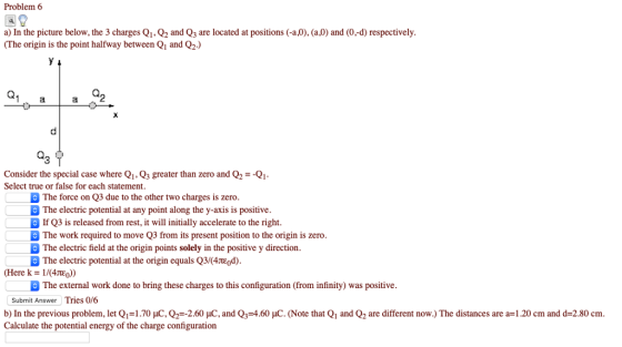 Problem 6 a) In the picture below, the 3 charges Q1, Q2 and Q3 are located at positions (-a,0), (a,0) and (0,-d) respectively (The origin is the point halfway between Q1 and Q2.) 3 Consider the special case where QiQ3 greater than zero and Q2Q1 Select true or false for each statement The force on Q3 due to the other two charges is zero The electric potential at any point along the y-axis is positive If Q3 is released from rest, it will initially accelerate to the right. The work required to move Q3 from its present position to the origin is zero The electric field at the origin points solely in the positive y direction The electric potential at the origin equals Q3/(4TEod) (Here k-1/(4JtEo)) The external work done to bring these charges to this configuration (from infinity) was positive Submit Answer Tries 0/6 b) In the previous problem, let Q,-1.70 pC, Q2-2.60 pC and Q,-4.60 pC (Note that Q1 and Q2 are different now.) The distances are a=1.20 cm and d=2.80 cm Calculate the potential energy of the charge configuration