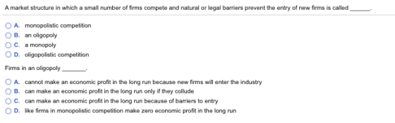 A market structure in which a small number of firms compete and natural or legal barriers prevent the entry of new firms is called_ O A. monopolistic competition B. an oligopoly OC. a monopoly O D. oligopolistic competition Firms in an oligopoly O A. cannot make an economic profit in the long run because new firms will enter the industry O B. can make an economic profit in the long run only if they collude C. can make an economic profit in the long run because of barriers to entry O D. like firms in monopolistic competition make zero economic profit in the long run