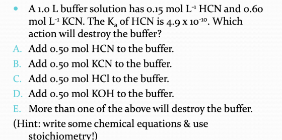 A 1.0 L buffer solution has 0.15 mol L-HCN and 0.60 mol L-1 KCN. The K, of HCN is 4.9 X 10-10. Which action will destroy the