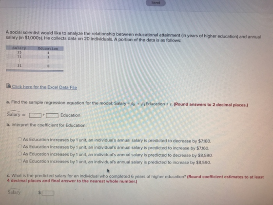 Saved A social scientist would like to analyze the relationship between educational attainment (in years of higher education) and annual salary (in $1,000s). He collects data on 20 individuals. A portion of the data is as follows: 35 71 31 a. Find the sample regression equation for the model: Salary - po sEducation+ e. (Round answers to 2 decimal places.) SalaryEducation b. Interpret the coefficient for Education. OAs Education increases by 1 unit, an individuals annual salary is predicted to decrease by $7160. OAs Education increases by 1 unit, an individuals annual salary is predicted to increase by $7,160. O As Education increases by 1 unit, an individuals annual salary is predicted to decrease by $8,590 OAs Education increases by 1 unit, an individuals annual salary is predicted to increase by $8.590. c. What is the predicted salary for an individual who completed 6 years of higher education? (Round coefficient estimates to at least 4 decimal places and final answer to the nearest whole number.) Salary