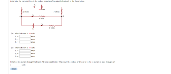 Determine the currents through the various branches of the electrical network in the figure below. 46 volts 2 ohms 3 ohms l ohm 5 ohms (a) when battery C is 39 volts amps amps amps 12 - (b) when battery C is 53 vclts amps amps amps 12- Note how the current through the branch AB is reversed in (b). What would the voltage of C have to be for no current to pass through AB? olts eBook