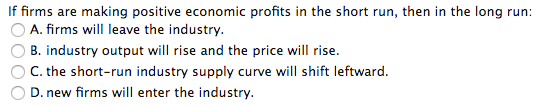 If firms are making positive economic profits in the short run, then in the long run: A. firms will leave the industry B. ind