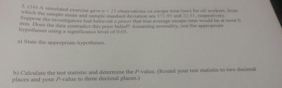 5. (16) A which the sample simulated exercise gave n 23 observations on escape time (sec) for oil workers, from mean and sample standard deviation are 372.99 and 22.51, respectively ippose the investigators had believed a priori that true average escape time would be at most 6 m Does the data contradict this prior belief? Assuming normality, test the appropriate hypotheses using a significa nce level of 0.0S. a) State the appropriate hypotheses. b) Calculate the test statistic and determine the P-value. (Round your test statistic to two places and your P-value to three decimal places.) decimal