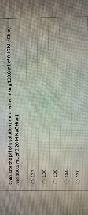 Calculate the pH of a solution produced by mixing 100.0 mL of 0.10 M HCl(aq) and 100.0 mL of 0.20 M NaOH(aq). O 12.7 1.00 O O