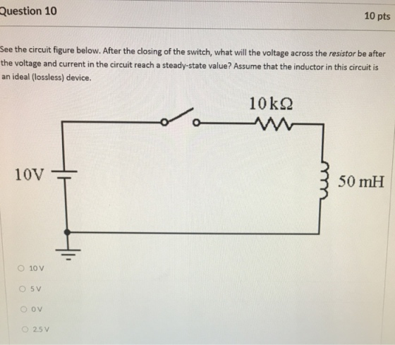 Question 10 10 pts See the circuit figure below. After the closing of the switch, what will the voltage across the resistor be after the voltage and current in the circuit reach a steady-state value? Assume that the inductor in this circuit is an ideal (lossless) device. 10VT 50 mH O 10 V 2.5 V