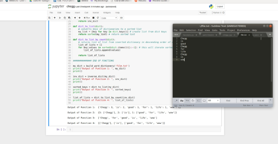 Jupyter HomeworkLib Last Checkpoint: 8 minutes ago (autosaved) Logout Fle dt Vew Insert Cel Kernel Widgess Help Python 3 O return inv aict 26 27 def dict to listidict): ㎎/file.txt-Sublime Text (UNREGISTERED) # converts keys of dictionaries to a sorted List ny-list- [key for key in dict, keys()] # create list from dict keys return sorted (ny list) return sorted list File Edit Selection Find View Goto Tools Project Preferences Help 29 30 31 park thestre cheag.c 1 Chegg 2 is 3 good 4 Chegg s for 6 life 7 Chegg 8 15 32 def dict to list bycount(dict) # returns list of list from inverted dictionary in descending order of List of lists for 34 key, values in sorted(dict. itens())[::-1]: list of lists.append(values) # this will iterate sort 35 36 return list of lists 38 39 49 #4弃22 4444유#** END OF FUNCTIONS 42 my dictbuild word dictionary(file.txt) 43 print(Output of Function 1: my dict) 44 print) 45 46 inv dict-Inverse dict(ny dict) 47 print(Output of Function 2: . inv dict) 48 print se sorted keys dict-to-ust (my-dict 51 printOutput of Function 3: . sorted keys) 52 print 53 54 list of listsdict to list by count(inv dict) 55 print(Output of Function 4: ist of lists) 56 Find Prev Find All Output of Function 1: Chegg: 3, is 2, good1, for: 1. ife1 WOw 1 Output af Function 2: 13: Chegg, 2: is, 1: [gaad, for, ife wow]) Output of Function 3: Chegg,for, good, is, life, wow Output af Function 4: [Chegg , Iis1, goodfor life wow1 In 1