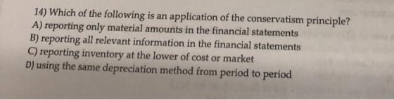 14) Which of the following is an application of the conservatism principle? A) reporting only material amounts in the financi