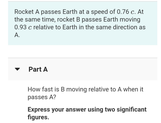 Rocket A passes Earth at a speed of 0.76 c. At the same time, rocket B passes Earth moving 0.93 c relative to Earth in the sa