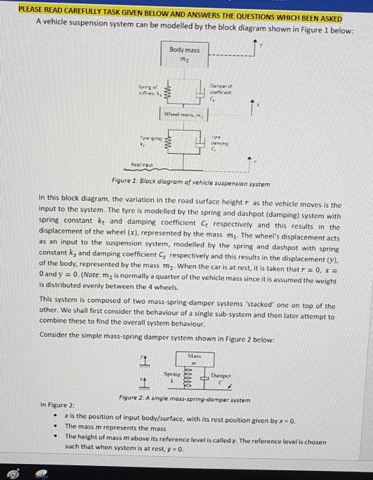 PLEASE READ CAREFULLY TASK GIVEN BELOW AND ANSWERS THE QUESTIONS WHICH BEEN ASKED A vehicle suspension system can be modelled by the block diagram shown in Figure 1 below: Body mas:s 12 er of s cmicen G, Roac rgut Figure 1: Block diogrom of vehicle suspension system In this block diagram, the variation in the road surface height r as the vehicle moves is the input to the system. The tyre is modelled by the spring and dashpot (damping) system with spring constant Ke and damping coefficient Cr respectively and this results in the displacement of the wheel (x), represented by the mass m. The wheels displacement acts as an input to the suspension system, modelled by the spring and dashpot with spring constant k, and damping coefficient C, respectively and this results in the displacement (y) of the body, represented by the mass m2. when the car is at rest, it is taken that r-o, x- 0 and y = O. (Note: m2 is normally a quarter of the vehicle mass since it is assumed the weight is distributed evenly between the 4 wheels. This system is composed of two mass-spring damper systems stacked one on top of the other. We shall first consider the behaviour of a single sub-system and then later attempt to combine these to find the overall system behaviour. Consider the simple mass-spring damper system shown in Figure 2 below: Mlass Spring Dampr Figure 2: A single mass-spring-domper system In Figure 2: . x is the position of input body/surface, with its rest position given byx 0 .The mass m represents the mass : The height of mass m above its reference level is called y. The reference level is chosen such that when system is at rest, y o.