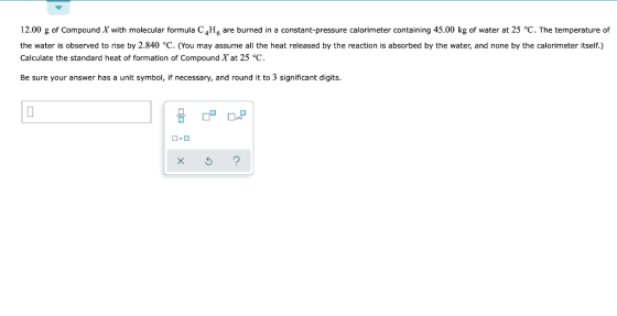 12.00 g of Compound X with molecular formula C,H, are burned in a constant-pressure calorimeter containing 45.00 kg of water