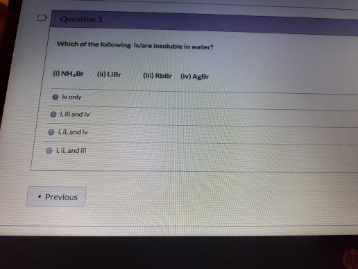 Question 3 Which of the following is/are insoluble in water? (i) NH Br (ii) LiBr (iii) RbBr (iv) AgBr ivonly ili and iv Ill,