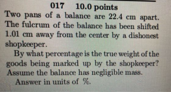 017 10.0 points Two pans of a balance are 22.4 cm apart. The fulerum of the balance has been shifted 1.01 em away from the center by a dishonest shopkeeper. By what percentage is the true weight of the goods being marked up by the shopkeeper? Assume the balance has negligible mass. Answer in units of %.