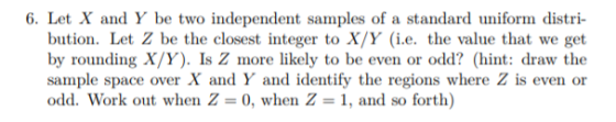 6. Let X and Y be two independent samples of a standard uniform distri- bution. Let Z be the closest integer to X/Y (i.e. the value that we get by rounding X/Y). Is Z more likely to be even or odd? (hint: draw the sample space over X and Y and identify the regions where Z is even or odd. Work out when Z = 0, when Z-1, and so forth)