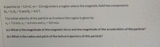 A particle (q= 5.0 nC, m = 3.0 mg) enters a region where the magnetic field has components By = 0, By = 0 and B, = 4.0 T. The