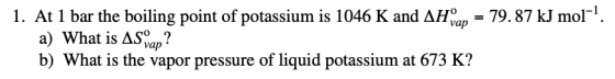 1. At 1 bar the boiling point of potassium is 1046 K and AHap = 79.87 kJ mol-?. a) What is AS ap? b) What is the vapor press