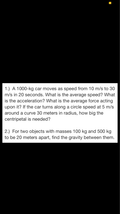 1.) A 1000-kg car moves as speed from 10 m/s to 30 m/s in 20 seconds. What is the average speed? What is the acceleration? What is the average force acting upon it? If the car turns along a circle speed at 5 m/s around a curve 30 meters in radius, how big the centripetal is needed? 2.) For two objects with masses 100 kg and 500 kg to be 20 meters apart, find the gravity between them