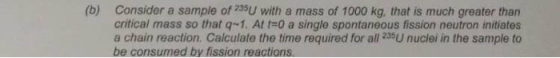 (b) Consider a sample of 235U with a mass of 1000 kg, that is much greater than critical mass so that q-1. At tr0 a single spontaneous fission neutron initiates a chain reaction. Calculate the time required for all 235U nuclei in the sample to be consumed by fission reactions