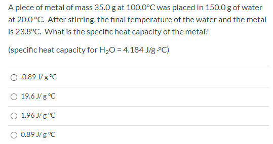 A piece of metal of mass 35.0 g at 100.0°C was placed in 150.0 g of water at 20.0 °C. After stirring, the final temperature o