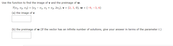 Use the function to find the image of v and the preimage of w. T(V1, V2, V3) = (v2 - V1, V1 + V2, 2v1), v = (2,3,0), w = (-9,