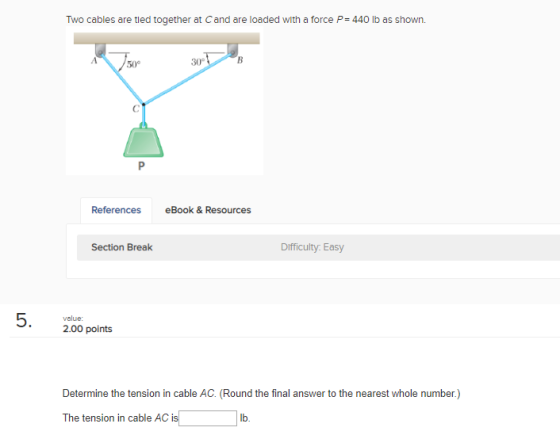 Two cables are tied together at Cand are loaded with a force P-440 lb as shown. 50° 30° References eBook & Resources Section Break Difficulty Easy value: 2.00 points Determine the tension in cable AC. (Round the final answer to the nearest whole number.) The tension in cable AC is lb.