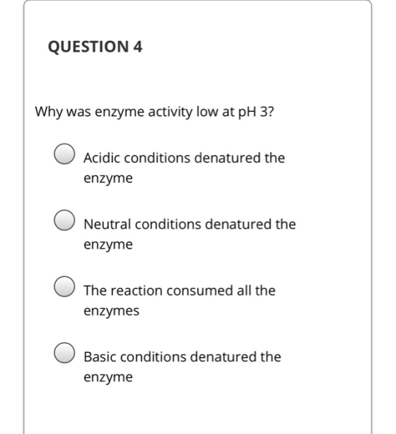 QUESTION 4 Why was enzyme activity low at pH 3? Acidic conditions denatured the enzyme Neutral conditions denatured the enzym