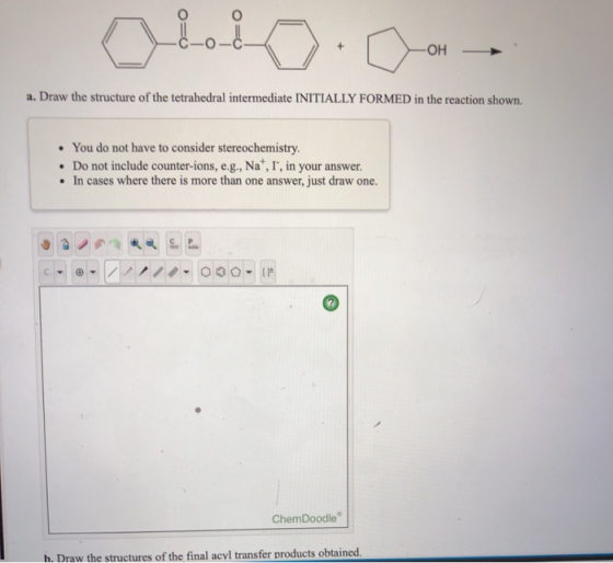 a. Draw the structure of the tetrahedral intermediate INITIALLY FORMED in the reaction shown. • You do not have to consider s
