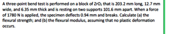 A three-point bend test is performed on a block of ZrO2 that is 203.2 mm long, 12.7 mm wide, and 6.35 mm thick and is resting on two supports 101.6 mm apart. When a force of 1780 N is applied, the specimen deflects 0.94 mm and breaks. Calculate (a) the flexural strength, and (b) the flexural modulus, assuming that no plastic deformation