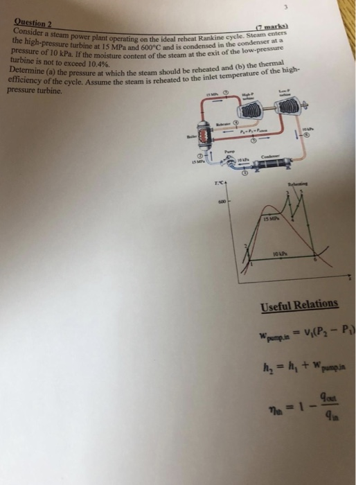 7 marks) gh-pressureturhneing on the ideal reheat Rankine cycle. Steam enters If the moisture content of the steam at the exit of the low-pressure e (a) the pressure at which the steam should be reheated and (b) the thermal ideal reheat the h pressure of 10 turbine is not to exceed 10.4%. at a pressure turbine at 15 MPa and 600°C and is condensed in the comees kPa. If the moisture efficiency of the cycle. pressure turbine . Assume the steam is reheated to the inlet temperature of the high- 13 MP OLA Useful Relations