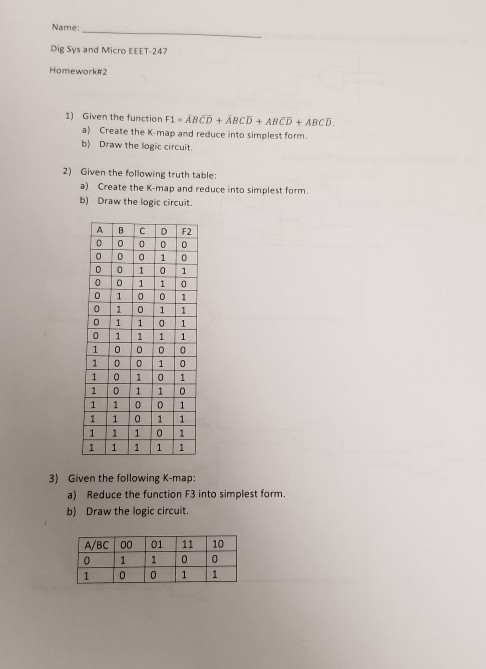 Name: Dig Sys and Micro EEET-247 Homework#2 1) Given the function F1 - ABCD ABCD ABCD ABCD a) Create the K-map and reduce into simplest form. Draw the logic circuit b) 2) Given the following truth table: a) b) Create the K-map and reduce into simplest form. Draw the logic circuit. o lo lo lo lo 0 01 01 0 01 10 0 1 0 0 1 0 1 1 01 1 00 0 1 0 010 1 0 1 0 1 11 0 01 1 1 0 1 1 Given the following K-map: a) Reduce the function F3 into simplest form. b) Draw the logic circuit. 3) A/BC 00 01 11 10