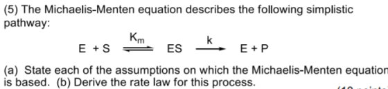 (5) The Michaelis-Menten equation describes the following simplistic pathway Km (a) State each of the assumptions on which the Michaelis-Menten equation is based. (b) Derive the rate law for this process