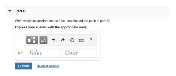 Part D What would its acceleration be if you maintained the push in part B? Express your answer with the appropriate units. O