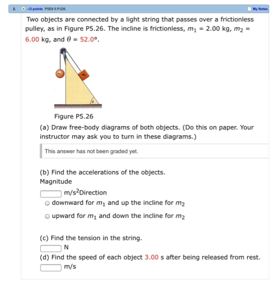 2. i...-42 points PSE65.P026. My Notes Two objects are connected by a light string that passes over a frictionless pulley, as in Figure P5.26. The incline is frictionless, m1 2.00 kg, m2 6.00 kg, and 52.0°. Figure P5.26 (a) Draw free-body diagrams of both objects. (Do this on paper. Your instructor may ask you to turn in these diagrams.) This answer has not been graded yet. (b) Find the accelerations of the objects. Magnitude m/s Direction downward for m1 and up the incline for m2 O upward for m and down the incline for m2 (c) Find the tension in the string (d) Find the speed of each object 3.00 s after being released from rest. m/s