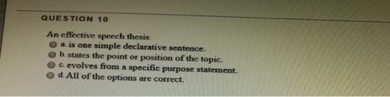QUESTION 10 An effective speech thesis a. is one simple declarative sentence. b. states the point or position of the topic. c