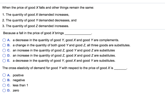 When the price of good X falls and other things remain the same: 1. The quantity of good X demanded increases, 2. The quantity of good Y demanded decreases, and 3. The quantity of good Z demanded increases Because a fall in the price of good X brings O A. a decrease in the quantity of good Y, good X and good Y are complements O B. a change in the quantity of both good Y and good Z, all three goods are substitutes. C. an increase in the quantity of good Ž, good Y and good Z are substitutes O D. an increase in the quantity of good Z, good X and good Z are substitutes. O E. a decrease in the quantity of good Y, good X and good Y are substitutes. The cross elasticity of demand for good Y with respect to the price of good Xis O A. positive . B. negative ° C, less than 1 OD. zero