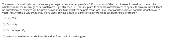 The owner of a local nightclub has recently surveyed a random sample of n = 250 customers of the club. She would now like to determine whether or not the mean age of her customers is greater than 30. If so, she plans to alter the entertainment to appeal to an older crowd. If not, no entertainment changes will be made. Suppose she found that the sample mean was 30.45 years and the sample standard deviation was 5 years. Assume the p-value was.035. If she wants to have a level of significance at 0.01, what decision should she make? Reject Ho Reject H1. Do not reject Ho We cannot tell what her decision should be from the information given