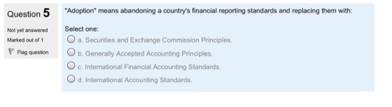 Question 5 Adoption means abandoning a countrys financial reporting standards and replacing them with: Select one: Not yet answered Marked out of 1 a. Securities and Exchange Commission Principles. Flag question b. Generally Accepted Accounting Principles. c.International Financial Accounting Standards. d. International Accounting Standards.