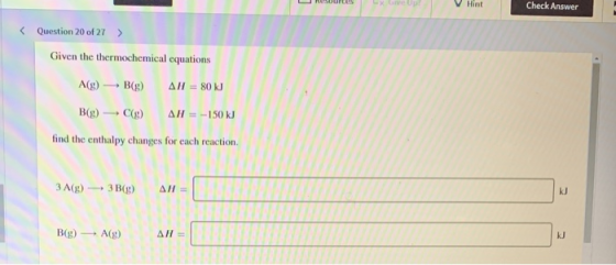 V Hint Check Answer < Question 20 of 27 > Given the thermochemical equations A(g) B(g) AH = 80 kJ B(g) (g) AH = -150 kJ find
