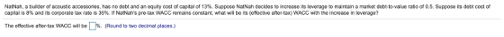 NatNah, a builder of acoustic accessories, has no debt and an equity cost of capital of 13%. Suppose NatNah decides to increase its leverage to maintain a market debt-to-value ratio of 0.5. Suppose its debt cost of capital is 8% and its corporate tax rate is 35%. If Natahs pre-tax WACC remains constant, what will be its (effective after-tax) WACC with the increase in leverage? The effective after-tax WACC will be %. (Round to two decimal places.)
